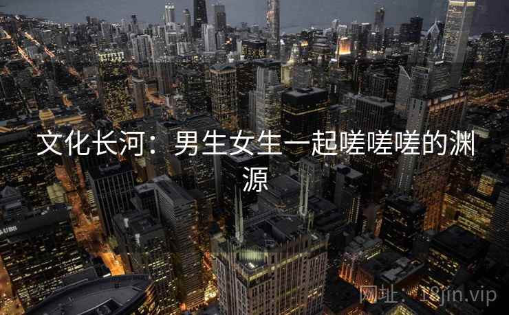 文化长河:男生女生一起嗟嗟嗟的渊源 文化长河:男生女生一起嗟嗟嗟的渊源