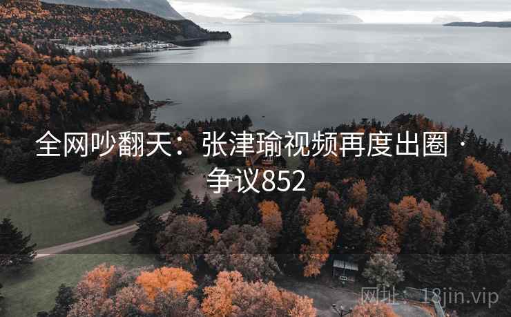 全网吵翻天：张津瑜视频再度出圈 · 争议852
