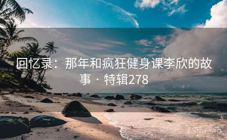回忆录：那年和疯狂健身课李欣的故事 · 特辑278