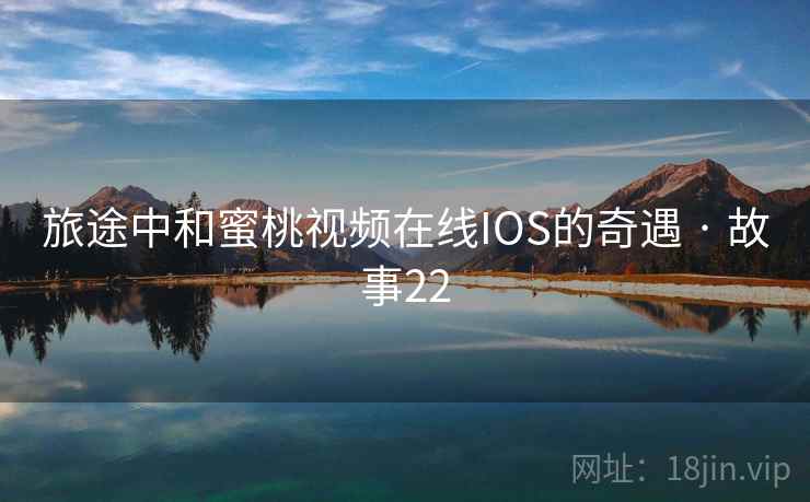 旅途中和蜜桃视频在线IOS的奇遇 · 故事22 旅途中和蜜桃视频在线IOS的奇遇 · 故事22