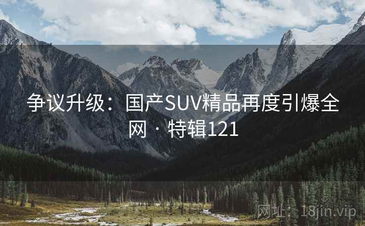 争议升级：国产SUV精品再度引爆全网 · 特辑121