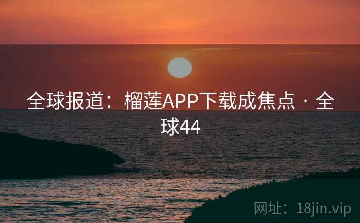 全球报道：榴莲APP下载成焦点 · 全球44