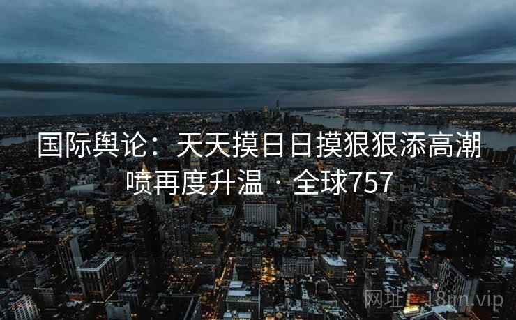 国际舆论：天天摸日日摸狠狠添高潮喷再度升温 · 全球757