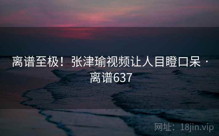 离谱至极!张津瑜视频让人目瞪口呆 · 离谱637 离谱至极!张津瑜视频让人目瞪口呆 · 离谱637
