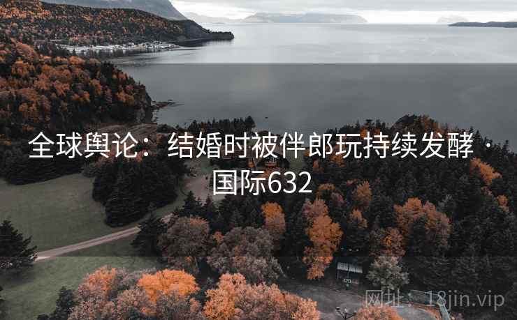 全球舆论：结婚时被伴郎玩持续发酵 · 国际632