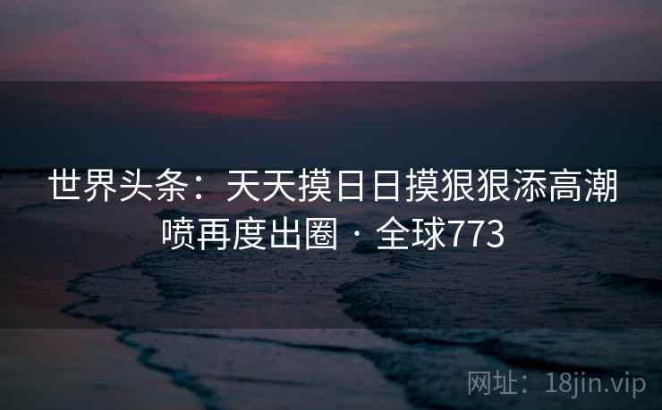 世界头条:天天摸日日摸狠狠添高潮喷再度出圈 · 全球773 世界头条:天天摸日日摸狠狠添高潮喷再度出圈 · 全球773