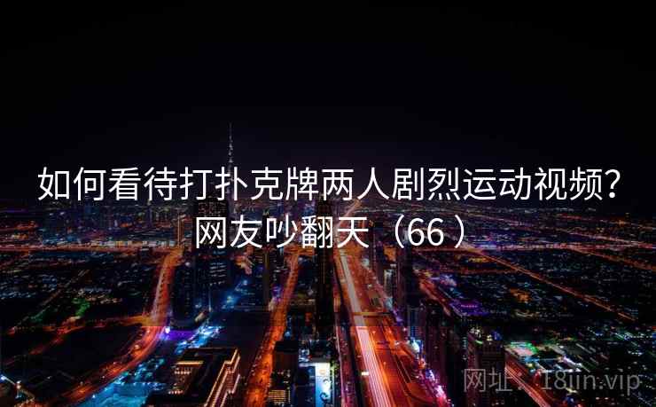 如何看待打扑克牌两人剧烈运动视频？网友吵翻天（66 ）